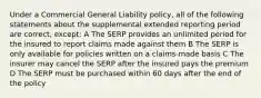 Under a Commercial General Liability policy, all of the following statements about the supplemental extended reporting period are correct, except: A The SERP provides an unlimited period for the insured to report claims made against them B The SERP is only available for policies written on a claims-made basis C The insurer may cancel the SERP after the insured pays the premium D The SERP must be purchased within 60 days after the end of the policy