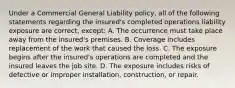 Under a Commercial General Liability policy, all of the following statements regarding the insured's completed operations liability exposure are correct, except: A. The occurrence must take place away from the insured's premises. B. Coverage includes replacement of the work that caused the loss. C. The exposure begins after the insured's operations are completed and the insured leaves the job site. D. The exposure includes risks of defective or improper installation, construction, or repair.