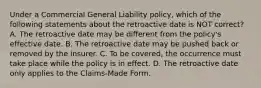 Under a Commercial General Liability policy, which of the following statements about the retroactive date is NOT correct? A. The retroactive date may be different from the policy's effective date. B. The retroactive date may be pushed back or removed by the insurer. C. To be covered, the occurrence must take place while the policy is in effect. D. The retroactive date only applies to the Claims-Made Form.