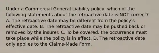 Under a Commercial General Liability policy, which of the following statements about the retroactive date is NOT correct? A. The retroactive date may be different from the policy's effective date. B. The retroactive date may be pushed back or removed by the insurer. C. To be covered, the occurrence must take place while the policy is in effect. D. The retroactive date only applies to the Claims-Made Form.