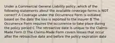 Under a Commercial General Liability policy, which of the following statements about the available coverage forms is NOT correct? A Coverage under the Occurrence Form is initiated based on the date the loss is reported to the insurer B The Occurrence Form requires the occurrence to take place during the policy period C The retroactive date is unique to the Claims-Made Form D The Claims-Made Form covers losses that occur after the retroactive date and before the policy expiration date