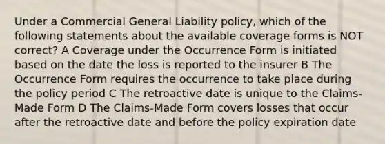 Under a Commercial General Liability policy, which of the following statements about the available coverage forms is NOT correct? A Coverage under the Occurrence Form is initiated based on the date the loss is reported to the insurer B The Occurrence Form requires the occurrence to take place during the policy period C The retroactive date is unique to the Claims-Made Form D The Claims-Made Form covers losses that occur after the retroactive date and before the policy expiration date