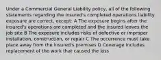 Under a Commercial General Liability policy, all of the following statements regarding the insured's completed operations liability exposure are correct, except: A The exposure begins after the insured's operations are completed and the insured leaves the job site B The exposure includes risks of defective or improper installation, construction, or repair C The occurrence must take place away from the insured's premises D Coverage includes replacement of the work that caused the loss