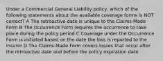 Under a Commercial General Liability policy, which of the following statements about the available coverage forms is NOT correct? A The retroactive date is unique to the Claims-Made Form B The Occurrence Form requires the occurrence to take place during the policy period C Coverage under the Occurrence Form is initiated based on the date the loss is reported to the insurer D The Claims-Made Form covers losses that occur after the retroactive date and before the policy expiration date