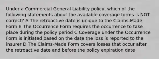 Under a Commercial General Liability policy, which of the following statements about the available coverage forms is NOT correct? A The retroactive date is unique to the Claims-Made Form B The Occurrence Form requires the occurrence to take place during the policy period C Coverage under the Occurrence Form is initiated based on the date the loss is reported to the insurer D The Claims-Made Form covers losses that occur after the retroactive date and before the policy expiration date