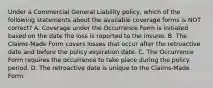 Under a Commercial General Liability policy, which of the following statements about the available coverage forms is NOT correct? A. Coverage under the Occurrence Form is initiated based on the date the loss is reported to the insurer. B. The Claims-Made Form covers losses that occur after the retroactive date and before the policy expiration date. C. The Occurrence Form requires the occurrence to take place during the policy period. D. The retroactive date is unique to the Claims-Made Form.