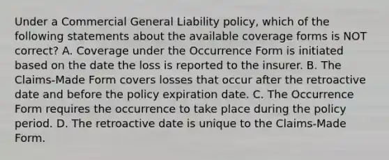 Under a Commercial General Liability policy, which of the following statements about the available coverage forms is NOT correct? A. Coverage under the Occurrence Form is initiated based on the date the loss is reported to the insurer. B. The Claims-Made Form covers losses that occur after the retroactive date and before the policy expiration date. C. The Occurrence Form requires the occurrence to take place during the policy period. D. The retroactive date is unique to the Claims-Made Form.