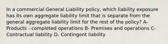 In a commercial General Liability policy, which liability exposure has its own aggregate liability limit that is separate from the general aggregate liability limit for the rest of the policy? A- Products - completed operations B- Premises and operations C- Contractual liability D- Contingent liability