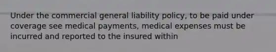 Under the commercial general liability policy, to be paid under coverage see medical payments, medical expenses must be incurred and reported to the insured within