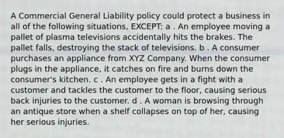 A Commercial General Liability policy could protect a business in all of the following situations, EXCEPT: a . An employee moving a pallet of plasma televisions accidentally hits the brakes. The pallet falls, destroying the stack of televisions. b . A consumer purchases an appliance from XYZ Company. When the consumer plugs in the appliance, it catches on fire and burns down the consumer's kitchen. c . An employee gets in a fight with a customer and tackles the customer to the floor, causing serious back injuries to the customer. d . A woman is browsing through an antique store when a shelf collapses on top of her, causing her serious injuries.