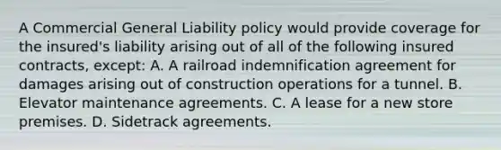 A Commercial General Liability policy would provide coverage for the insured's liability arising out of all of the following insured contracts, except: A. A railroad indemnification agreement for damages arising out of construction operations for a tunnel. B. Elevator maintenance agreements. C. A lease for a new store premises. D. Sidetrack agreements.