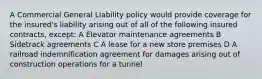 A Commercial General Liability policy would provide coverage for the insured's liability arising out of all of the following insured contracts, except: A Elevator maintenance agreements B Sidetrack agreements C A lease for a new store premises D A railroad indemnification agreement for damages arising out of construction operations for a tunnel