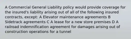 A Commercial General Liability policy would provide coverage for the insured's liability arising out of all of the following insured contracts, except: A Elevator maintenance agreements B Sidetrack agreements C A lease for a new store premises D A railroad indemnification agreement for damages arising out of construction operations for a tunnel