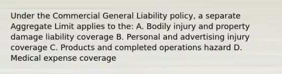 Under the Commercial General Liability policy, a separate Aggregate Limit applies to the: A. Bodily injury and property damage liability coverage B. Personal and advertising injury coverage C. Products and completed operations hazard D. Medical expense coverage