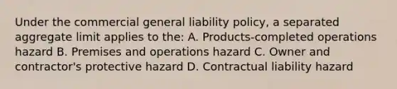 Under the commercial general liability policy, a separated aggregate limit applies to the: A. Products-completed operations hazard B. Premises and operations hazard C. Owner and contractor's protective hazard D. Contractual liability hazard