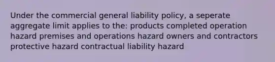 Under the commercial general liability policy, a seperate aggregate limit applies to the: products completed operation hazard premises and operations hazard owners and contractors protective hazard contractual liability hazard