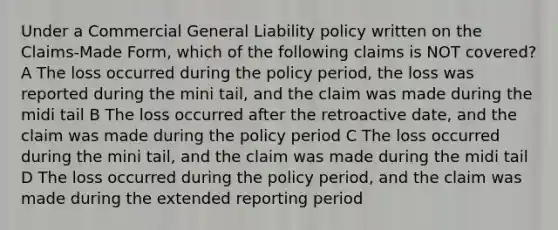 Under a Commercial General Liability policy written on the Claims-Made Form, which of the following claims is NOT covered? A The loss occurred during the policy period, the loss was reported during the mini tail, and the claim was made during the midi tail B The loss occurred after the retroactive date, and the claim was made during the policy period C The loss occurred during the mini tail, and the claim was made during the midi tail D The loss occurred during the policy period, and the claim was made during the extended reporting period