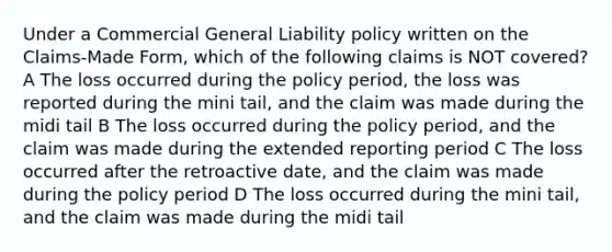 Under a Commercial General Liability policy written on the Claims-Made Form, which of the following claims is NOT covered? A The loss occurred during the policy period, the loss was reported during the mini tail, and the claim was made during the midi tail B The loss occurred during the policy period, and the claim was made during the extended reporting period C The loss occurred after the retroactive date, and the claim was made during the policy period D The loss occurred during the mini tail, and the claim was made during the midi tail