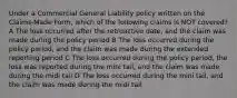 Under a Commercial General Liability policy written on the Claims-Made Form, which of the following claims is NOT covered? A The loss occurred after the retroactive date, and the claim was made during the policy period B The loss occurred during the policy period, and the claim was made during the extended reporting period C The loss occurred during the policy period, the loss was reported during the mini tail, and the claim was made during the midi tail D The loss occurred during the mini tail, and the claim was made during the midi tail