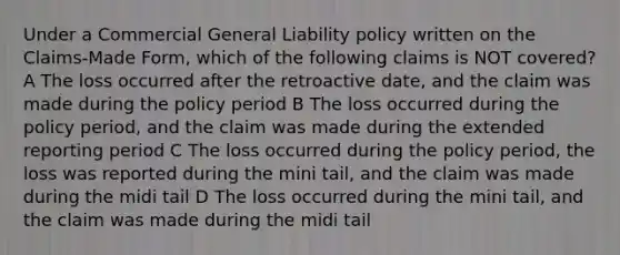 Under a Commercial General Liability policy written on the Claims-Made Form, which of the following claims is NOT covered? A The loss occurred after the retroactive date, and the claim was made during the policy period B The loss occurred during the policy period, and the claim was made during the extended reporting period C The loss occurred during the policy period, the loss was reported during the mini tail, and the claim was made during the midi tail D The loss occurred during the mini tail, and the claim was made during the midi tail