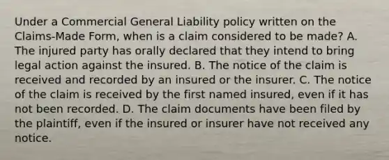 Under a Commercial General Liability policy written on the Claims-Made Form, when is a claim considered to be made? A. The injured party has orally declared that they intend to bring legal action against the insured. B. The notice of the claim is received and recorded by an insured or the insurer. C. The notice of the claim is received by the first named insured, even if it has not been recorded. D. The claim documents have been filed by the plaintiff, even if the insured or insurer have not received any notice.