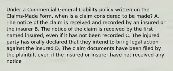 Under a Commercial General Liability policy written on the Claims-Made Form, when is a claim considered to be made? A. The notice of the claim is received and recorded by an insured or the insurer B. The notice of the claim is received by the first named insured, even if it has not been recorded C. The injured party has orally declared that they intend to bring legal action against the insured D. The claim documents have been filed by the plaintiff, even if the insured or insurer have not received any notice