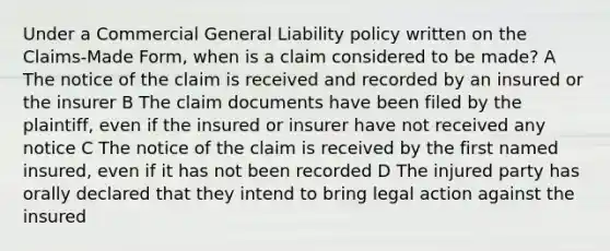 Under a Commercial General Liability policy written on the Claims-Made Form, when is a claim considered to be made? A The notice of the claim is received and recorded by an insured or the insurer B The claim documents have been filed by the plaintiff, even if the insured or insurer have not received any notice C The notice of the claim is received by the first named insured, even if it has not been recorded D The injured party has orally declared that they intend to bring legal action against the insured