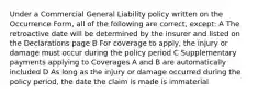 Under a Commercial General Liability policy written on the Occurrence Form, all of the following are correct, except: A The retroactive date will be determined by the insurer and listed on the Declarations page B For coverage to apply, the injury or damage must occur during the policy period C Supplementary payments applying to Coverages A and B are automatically included D As long as the injury or damage occurred during the policy period, the date the claim is made is immaterial