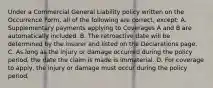 Under a Commercial General Liability policy written on the Occurrence Form, all of the following are correct, except: A. Supplementary payments applying to Coverages A and B are automatically included. B. The retroactive date will be determined by the insurer and listed on the Declarations page. C. As long as the injury or damage occurred during the policy period, the date the claim is made is immaterial. D. For coverage to apply, the injury or damage must occur during the policy period.