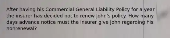 After having his Commercial General Liability Policy for a year the insurer has decided not to renew John's policy. How many days advance notice must the insurer give John regarding his nonrenewal?