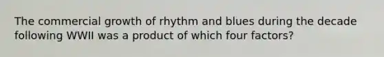 The commercial growth of rhythm and blues during the decade following WWII was a product of which four factors?