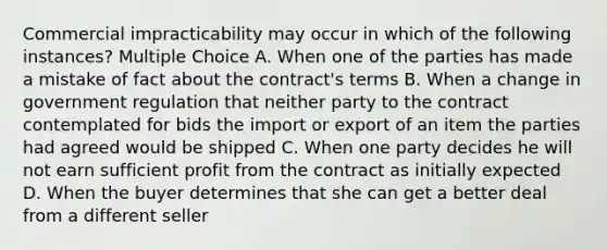 Commercial impracticability may occur in which of the following instances? Multiple Choice A. When one of the parties has made a mistake of fact about the contract's terms B. When a change in government regulation that neither party to the contract contemplated for bids the import or export of an item the parties had agreed would be shipped C. When one party decides he will not earn sufficient profit from the contract as initially expected D. When the buyer determines that she can get a better deal from a different seller