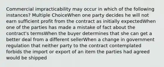 Commercial impracticability may occur in which of the following instances? Multiple ChoiceWhen one party decides he will not earn sufficient profit from the contract as initially expectedWhen one of the parties has made a mistake of fact about the contract's termsWhen the buyer determines that she can get a better deal from a different sellerWhen a change in government regulation that neither party to the contract contemplated forbids the import or export of an item the parties had agreed would be shipped