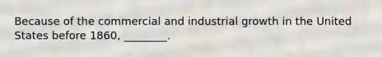 Because of the commercial and industrial growth in the United States before 1860, ________.