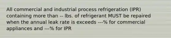 All commercial and industrial process refrigeration (IPR) containing more than -- lbs. of refrigerant MUST be repaired when the annual leak rate is exceeds ---% for commercial appliances and ---% for IPR