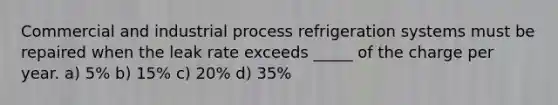 Commercial and industrial process refrigeration systems must be repaired when the leak rate exceeds _____ of the charge per year. a) 5% b) 15% c) 20% d) 35%