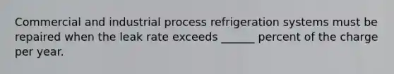 Commercial and industrial process refrigeration systems must be repaired when the leak rate exceeds ______ percent of the charge per year.