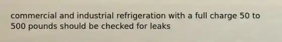 commercial and industrial refrigeration with a full charge 50 to 500 pounds should be checked for leaks