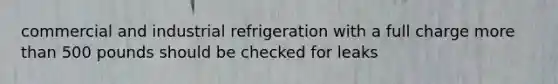 commercial and industrial refrigeration with a full charge more than 500 pounds should be checked for leaks
