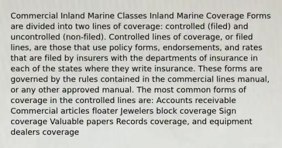 Commercial Inland Marine Classes Inland Marine Coverage Forms are divided into two lines of coverage: controlled (filed) and uncontrolled (non-filed). Controlled lines of coverage, or filed lines, are those that use policy forms, endorsements, and rates that are filed by insurers with the departments of insurance in each of the states where they write insurance. These forms are governed by the rules contained in the commercial lines manual, or any other approved manual. The most common forms of coverage in the controlled lines are: Accounts receivable Commercial articles floater Jewelers block coverage Sign coverage Valuable papers Records coverage, and equipment dealers coverage