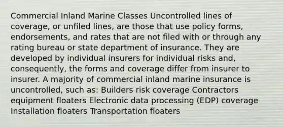 Commercial Inland Marine Classes Uncontrolled lines of coverage, or unfiled lines, are those that use policy forms, endorsements, and rates that are not filed with or through any rating bureau or state department of insurance. They are developed by individual insurers for individual risks and, consequently, the forms and coverage differ from insurer to insurer. A majority of commercial inland marine insurance is uncontrolled, such as: Builders risk coverage Contractors equipment floaters Electronic data processing (EDP) coverage Installation floaters Transportation floaters