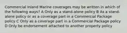 Commercial Inland Marine coverages may be written in which of the following ways? A Only as a stand-alone policy B As a stand-alone policy or as a coverage part in a Commercial Package policy C Only as a coverage part in a Commercial Package policy D Only be endorsement attached to another property policy