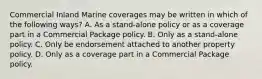 Commercial Inland Marine coverages may be written in which of the following ways? A. As a stand-alone policy or as a coverage part in a Commercial Package policy. B. Only as a stand-alone policy. C. Only be endorsement attached to another property policy. D. Only as a coverage part in a Commercial Package policy.