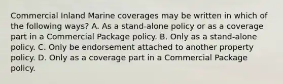 Commercial Inland Marine coverages may be written in which of the following ways? A. As a stand-alone policy or as a coverage part in a Commercial Package policy. B. Only as a stand-alone policy. C. Only be endorsement attached to another property policy. D. Only as a coverage part in a Commercial Package policy.