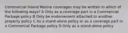 Commercial Inland Marine coverages may be written in which of the following ways? A Only as a coverage part in a Commercial Package policy B Only be endorsement attached to another property policy C As a stand-alone policy or as a coverage part in a Commercial Package policy D Only as a stand-alone policy