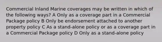 Commercial Inland Marine coverages may be written in which of the following ways? A Only as a coverage part in a Commercial Package policy B Only be endorsement attached to another property policy C As a stand-alone policy or as a coverage part in a Commercial Package policy D Only as a stand-alone policy