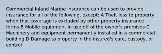 Commercial Inland Marine insurance can be used to provide insurance for all of the following, except: A Theft loss to property, when that coverage is excluded by other property insurance forms B Mobile equipment in use off of the owner's premises C Machinery and equipment permanently installed in a commercial building D Damage to property in the insured's care, custody, or control