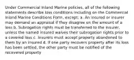 Under Commercial Inland Marine policies, all of the following statements describe loss conditions including on the Commercial Inland Marine Conditions Form, except: a. An insured or insurer may demand an appraisal if they disagree on the amount of a loss b. Subrogation rights must be transferred to the insurer, unless the named insured waives their subrogation rights prior to a covered loss c. Insurers must accept property abandoned to them by an insured d. If one party recovers property after its loss has been settled, the other party must be notified of the recovered property