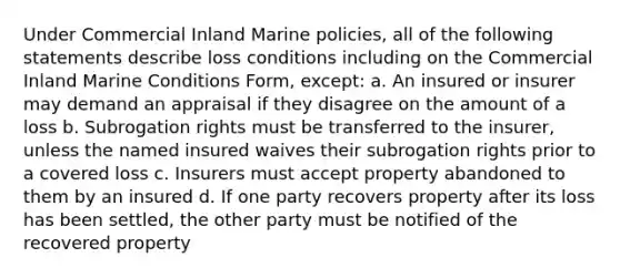 Under Commercial Inland Marine policies, all of the following statements describe loss conditions including on the Commercial Inland Marine Conditions Form, except: a. An insured or insurer may demand an appraisal if they disagree on the amount of a loss b. Subrogation rights must be transferred to the insurer, unless the named insured waives their subrogation rights prior to a covered loss c. Insurers must accept property abandoned to them by an insured d. If one party recovers property after its loss has been settled, the other party must be notified of the recovered property