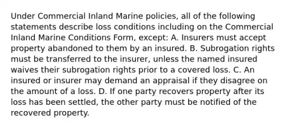 Under Commercial Inland Marine policies, all of the following statements describe loss conditions including on the Commercial Inland Marine Conditions Form, except: A. Insurers must accept property abandoned to them by an insured. B. Subrogation rights must be transferred to the insurer, unless the named insured waives their subrogation rights prior to a covered loss. C. An insured or insurer may demand an appraisal if they disagree on the amount of a loss. D. If one party recovers property after its loss has been settled, the other party must be notified of the recovered property.